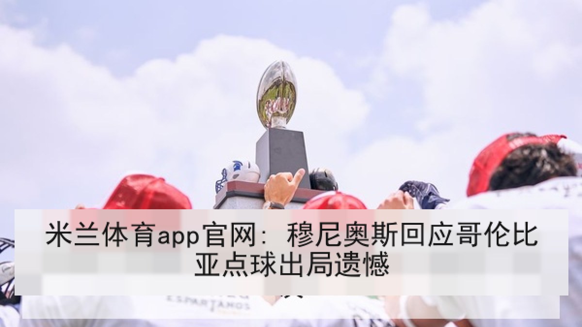 米兰体育app官网: 穆尼奥斯回应哥伦比亚点球出局遗憾 米兰体育app官网: 穆尼奥斯回应哥伦比亚点球出局遗憾