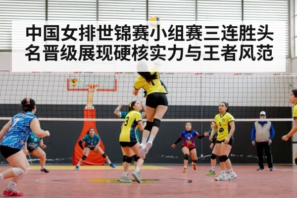 中国女排世锦赛小组赛三连胜头名晋级展现硬核实力与王者风范