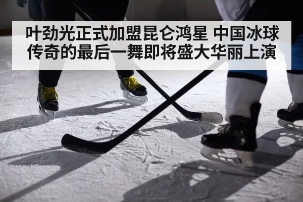 叶劲光正式加盟昆仑鸿星 中国冰球传奇的最后一舞即将盛大华丽上演